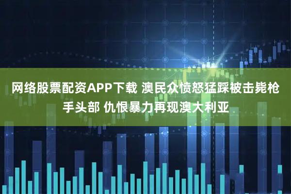 网络股票配资APP下载 澳民众愤怒猛踩被击毙枪手头部 仇恨暴力再现澳大利亚