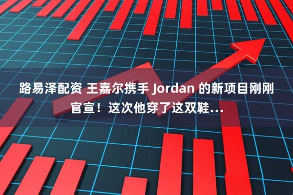 路易泽配资 王嘉尔携手 Jordan 的新项目刚刚官宣！这次他穿了这双鞋…