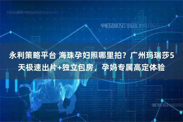 永利策略平台 海珠孕妇照哪里拍？广州玛瑞莎5天极速出片+独立包房，孕妈专属高定体验
