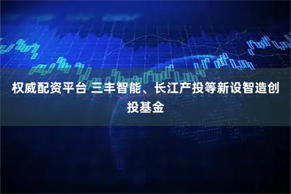 权威配资平台 三丰智能、长江产投等新设智造创投基金