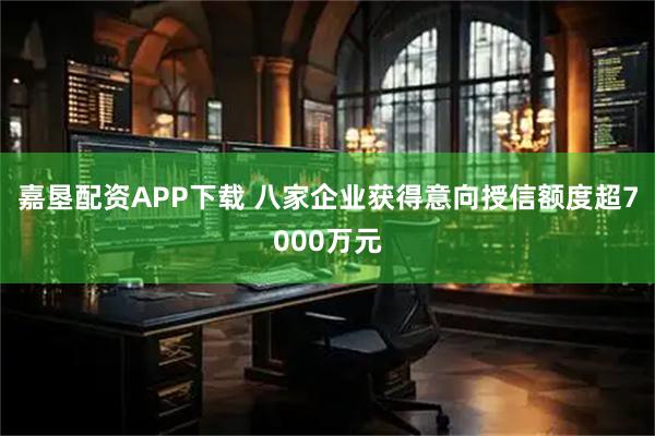 嘉垦配资APP下载 八家企业获得意向授信额度超7000万元
