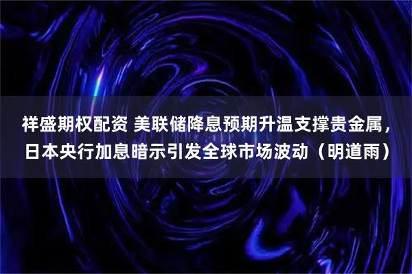 祥盛期权配资 美联储降息预期升温支撑贵金属，日本央行加息暗示引发全球市场波动（明道雨）