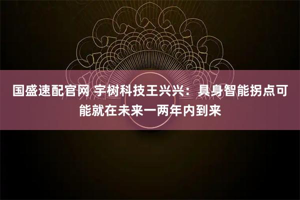 国盛速配官网 宇树科技王兴兴：具身智能拐点可能就在未来一两年内到来