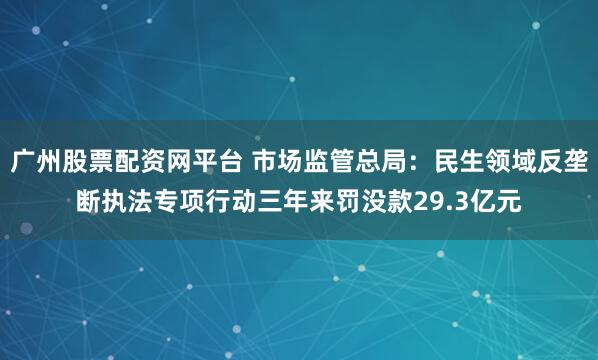 广州股票配资网平台 市场监管总局：民生领域反垄断执法专项行动三年来罚没款29.3亿元