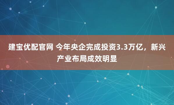 建宝优配官网 今年央企完成投资3.3万亿，新兴产业布局成效明显