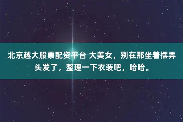北京越大股票配资平台 大美女，别在那坐着摆弄头发了，整理一下衣装吧，哈哈。