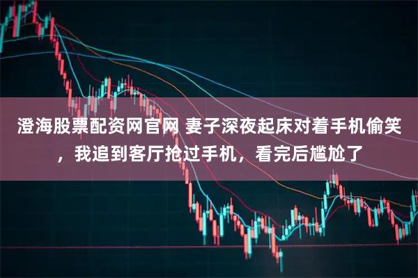 澄海股票配资网官网 妻子深夜起床对着手机偷笑，我追到客厅抢过手机，看完后尴尬了