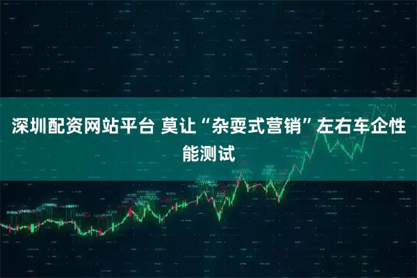 深圳配资网站平台 莫让“杂耍式营销”左右车企性能测试