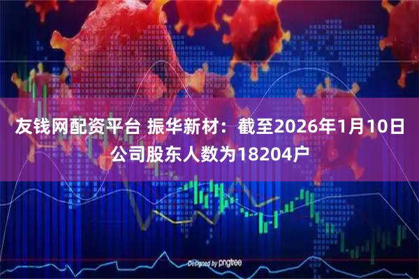 友钱网配资平台 振华新材：截至2026年1月10日公司股东人数为18204户