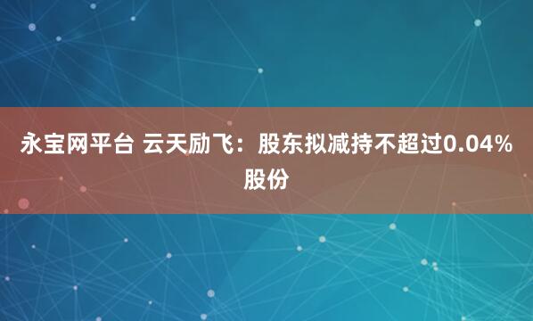永宝网平台 云天励飞：股东拟减持不超过0.04%股份