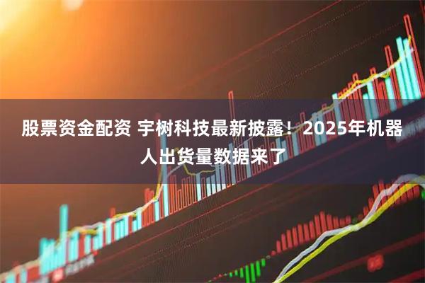 股票资金配资 宇树科技最新披露！2025年机器人出货量数据来了