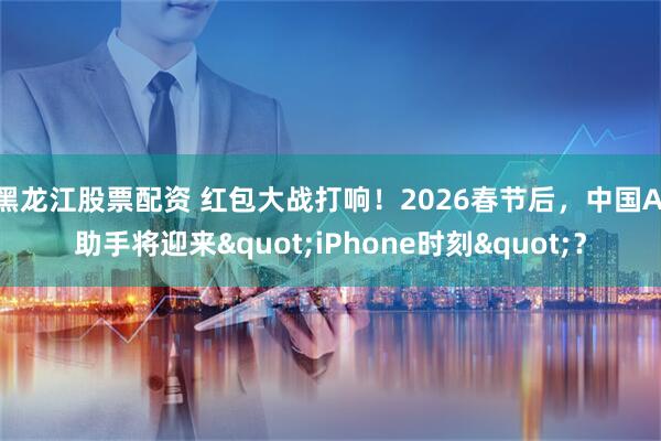 黑龙江股票配资 红包大战打响！2026春节后，中国AI助手将迎来"iPhone时刻"？