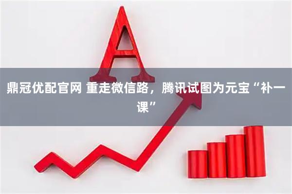 鼎冠优配官网 重走微信路，腾讯试图为元宝“补一课”