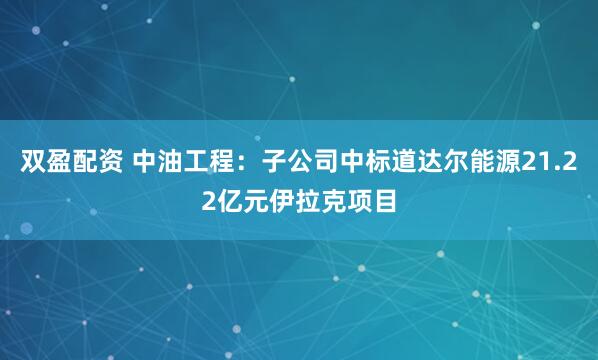 双盈配资 中油工程：子公司中标道达尔能源21.22亿元伊拉克项目