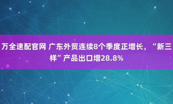 万全速配官网 广东外贸连续8个季度正增长，“新三样”产品出口增28.8%