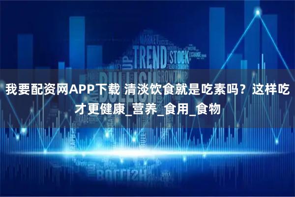 我要配资网APP下载 清淡饮食就是吃素吗？这样吃才更健康_营养_食用_食物