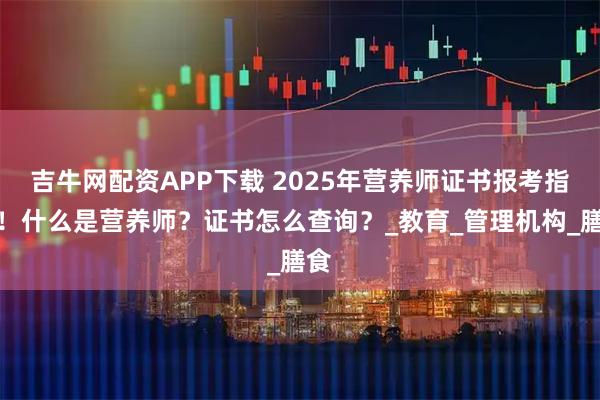吉牛网配资APP下载 2025年营养师证书报考指南！什么是营养师？证书怎么查询？_教育_管理机构_膳食
