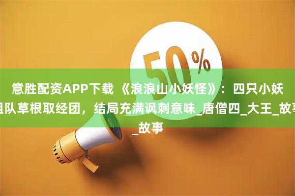 意胜配资APP下载 《浪浪山小妖怪》：四只小妖组队草根取经团，结局充满讽刺意味_唐僧四_大王_故事