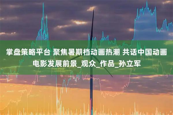 掌盘策略平台 聚焦暑期档动画热潮 共话中国动画电影发展前景_观众_作品_孙立军