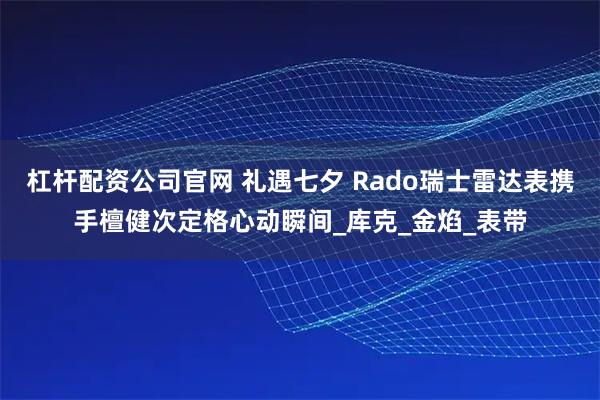 杠杆配资公司官网 礼遇七夕 Rado瑞士雷达表携手檀健次定格心动瞬间_库克_金焰_表带