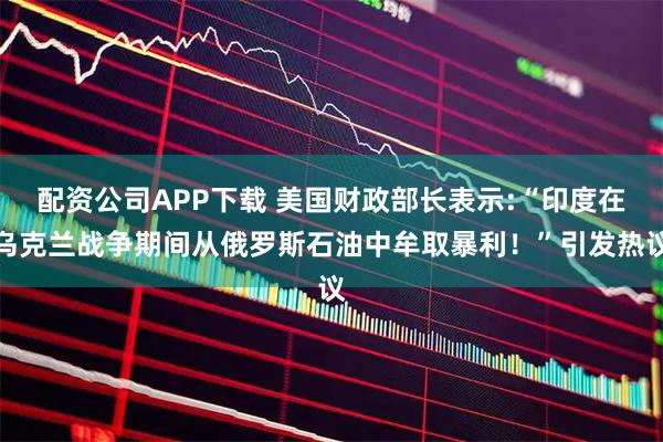 配资公司APP下载 美国财政部长表示:“印度在乌克兰战争期间从俄罗斯石油中牟取暴利！”引发热议