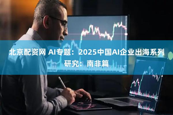 北京配资网 AI专题：2025中国AI企业出海系列研究：南非篇