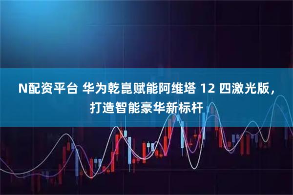 N配资平台 华为乾崑赋能阿维塔 12 四激光版，打造智能豪华新标杆
