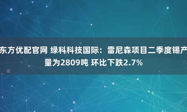 东方优配官网 绿科科技国际：雷尼森项目二季度锡产量为2809吨 环比下跌2.7%